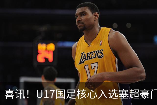 喜讯！U17国足核心入选塞超豪门U19季前集训24人名单，值得期待