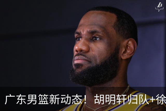 广东男篮新动态！胡明轩归队+徐杰黄明依赴美特训，四人合同到期