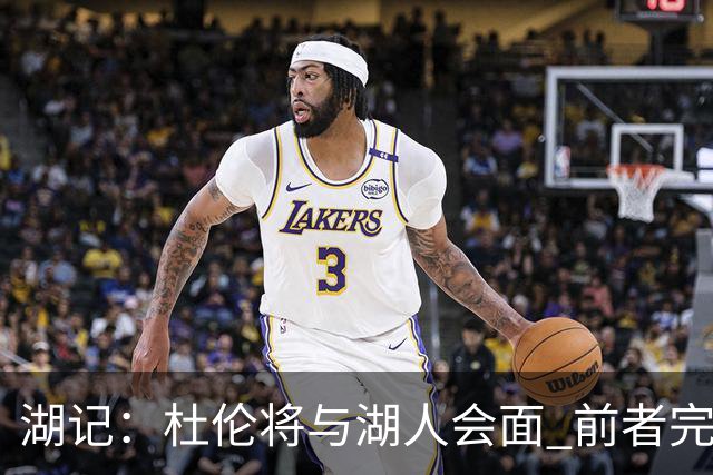 湖记：杜伦将与湖人会面 前者完美契合东契奇“A级中锋”的要求