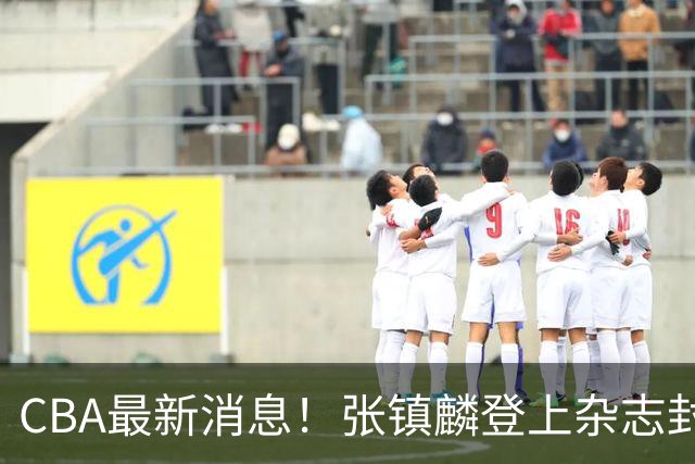 CBA最新消息！张镇麟登上杂志封面，山东欲内外线补强，广厦续约两大锋线